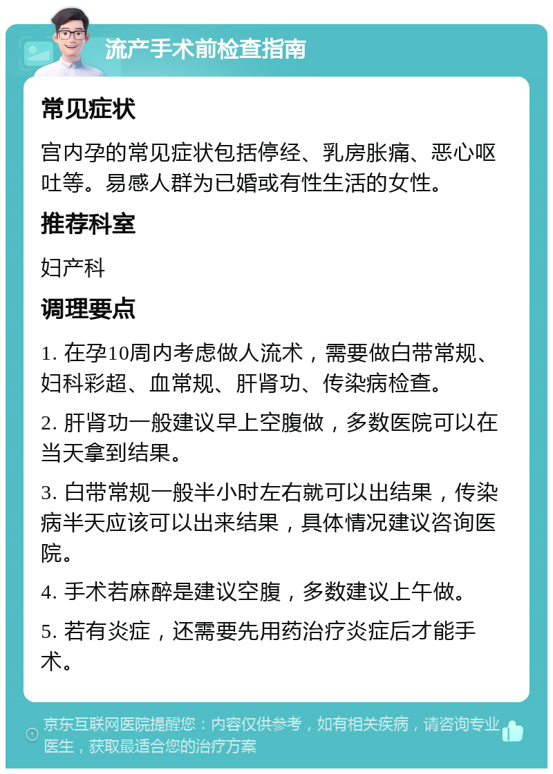 流产手术前检查指南 常见症状 宫内孕的常见症状包括停经、乳房胀痛、恶心呕吐等。易感人群为已婚或有性生活的女性。 推荐科室 妇产科 调理要点 1. 在孕10周内考虑做人流术，需要做白带常规、妇科彩超、血常规、肝肾功、传染病检查。 2. 肝肾功一般建议早上空腹做，多数医院可以在当天拿到结果。 3. 白带常规一般半小时左右就可以出结果，传染病半天应该可以出来结果，具体情况建议咨询医院。 4. 手术若麻醉是建议空腹，多数建议上午做。 5. 若有炎症，还需要先用药治疗炎症后才能手术。