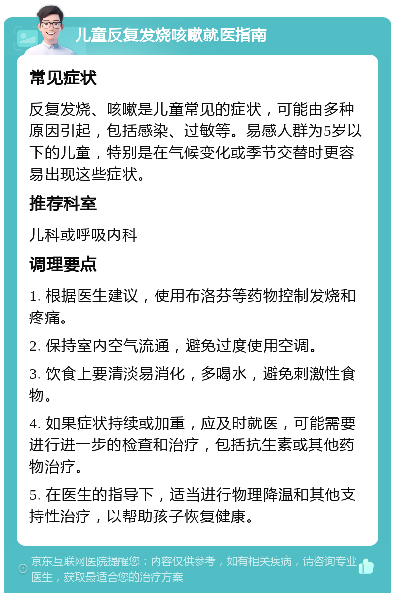 儿童反复发烧咳嗽就医指南 常见症状 反复发烧、咳嗽是儿童常见的症状，可能由多种原因引起，包括感染、过敏等。易感人群为5岁以下的儿童，特别是在气候变化或季节交替时更容易出现这些症状。 推荐科室 儿科或呼吸内科 调理要点 1. 根据医生建议，使用布洛芬等药物控制发烧和疼痛。 2. 保持室内空气流通，避免过度使用空调。 3. 饮食上要清淡易消化，多喝水，避免刺激性食物。 4. 如果症状持续或加重，应及时就医，可能需要进行进一步的检查和治疗，包括抗生素或其他药物治疗。 5. 在医生的指导下，适当进行物理降温和其他支持性治疗，以帮助孩子恢复健康。