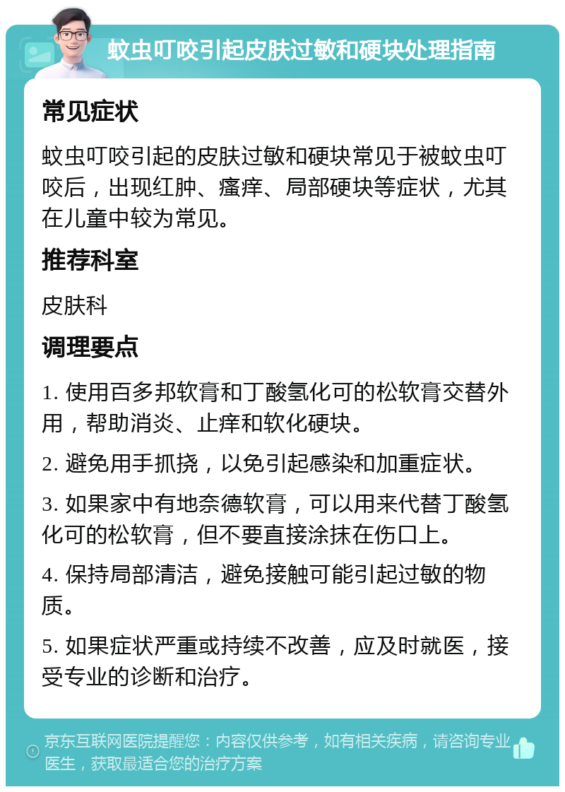 蚊虫叮咬引起皮肤过敏和硬块处理指南 常见症状 蚊虫叮咬引起的皮肤过敏和硬块常见于被蚊虫叮咬后，出现红肿、瘙痒、局部硬块等症状，尤其在儿童中较为常见。 推荐科室 皮肤科 调理要点 1. 使用百多邦软膏和丁酸氢化可的松软膏交替外用，帮助消炎、止痒和软化硬块。 2. 避免用手抓挠，以免引起感染和加重症状。 3. 如果家中有地奈德软膏，可以用来代替丁酸氢化可的松软膏，但不要直接涂抹在伤口上。 4. 保持局部清洁，避免接触可能引起过敏的物质。 5. 如果症状严重或持续不改善，应及时就医，接受专业的诊断和治疗。