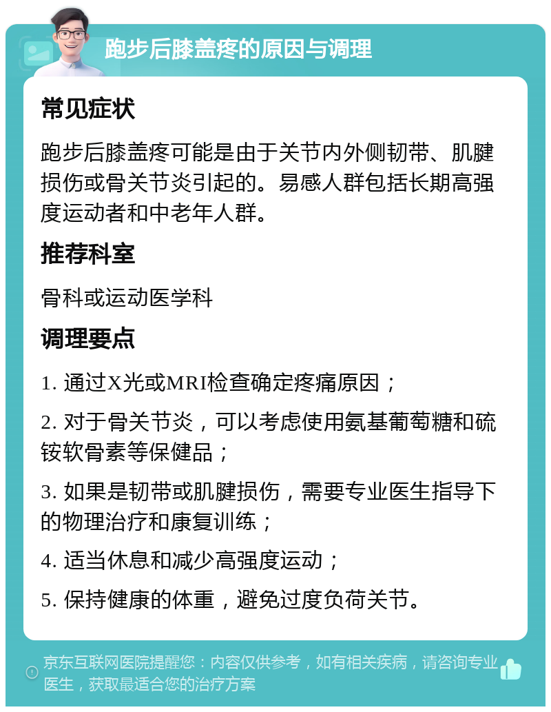 跑步后膝盖疼的原因与调理 常见症状 跑步后膝盖疼可能是由于关节内外侧韧带、肌腱损伤或骨关节炎引起的。易感人群包括长期高强度运动者和中老年人群。 推荐科室 骨科或运动医学科 调理要点 1. 通过X光或MRI检查确定疼痛原因； 2. 对于骨关节炎，可以考虑使用氨基葡萄糖和硫铵软骨素等保健品； 3. 如果是韧带或肌腱损伤，需要专业医生指导下的物理治疗和康复训练； 4. 适当休息和减少高强度运动； 5. 保持健康的体重，避免过度负荷关节。