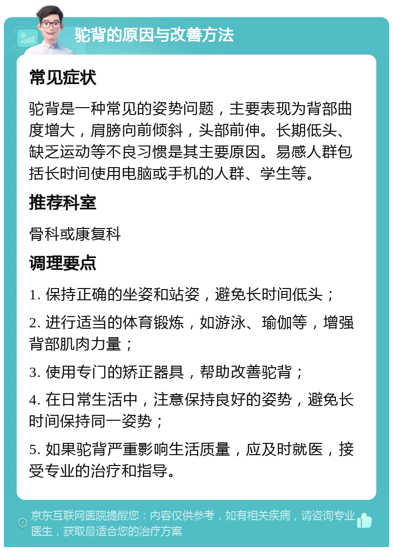 驼背的原因与改善方法 常见症状 驼背是一种常见的姿势问题，主要表现为背部曲度增大，肩膀向前倾斜，头部前伸。长期低头、缺乏运动等不良习惯是其主要原因。易感人群包括长时间使用电脑或手机的人群、学生等。 推荐科室 骨科或康复科 调理要点 1. 保持正确的坐姿和站姿，避免长时间低头； 2. 进行适当的体育锻炼，如游泳、瑜伽等，增强背部肌肉力量； 3. 使用专门的矫正器具，帮助改善驼背； 4. 在日常生活中，注意保持良好的姿势，避免长时间保持同一姿势； 5. 如果驼背严重影响生活质量，应及时就医，接受专业的治疗和指导。