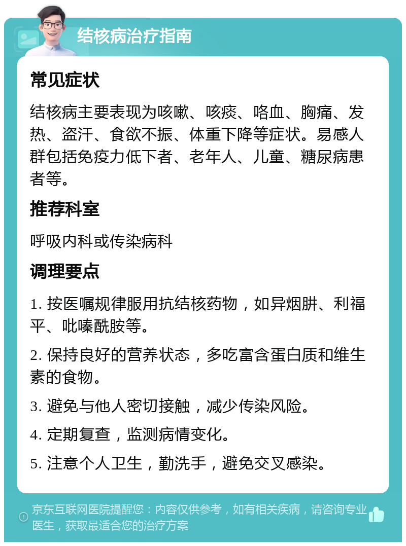 结核病治疗指南 常见症状 结核病主要表现为咳嗽、咳痰、咯血、胸痛、发热、盗汗、食欲不振、体重下降等症状。易感人群包括免疫力低下者、老年人、儿童、糖尿病患者等。 推荐科室 呼吸内科或传染病科 调理要点 1. 按医嘱规律服用抗结核药物，如异烟肼、利福平、吡嗪酰胺等。 2. 保持良好的营养状态，多吃富含蛋白质和维生素的食物。 3. 避免与他人密切接触，减少传染风险。 4. 定期复查，监测病情变化。 5. 注意个人卫生，勤洗手，避免交叉感染。