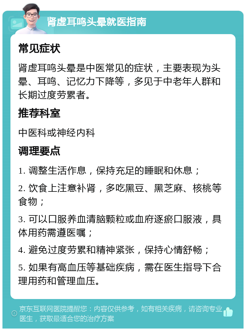 肾虚耳鸣头晕就医指南 常见症状 肾虚耳鸣头晕是中医常见的症状，主要表现为头晕、耳鸣、记忆力下降等，多见于中老年人群和长期过度劳累者。 推荐科室 中医科或神经内科 调理要点 1. 调整生活作息，保持充足的睡眠和休息； 2. 饮食上注意补肾，多吃黑豆、黑芝麻、核桃等食物； 3. 可以口服养血清脑颗粒或血府逐瘀口服液，具体用药需遵医嘱； 4. 避免过度劳累和精神紧张，保持心情舒畅； 5. 如果有高血压等基础疾病，需在医生指导下合理用药和管理血压。