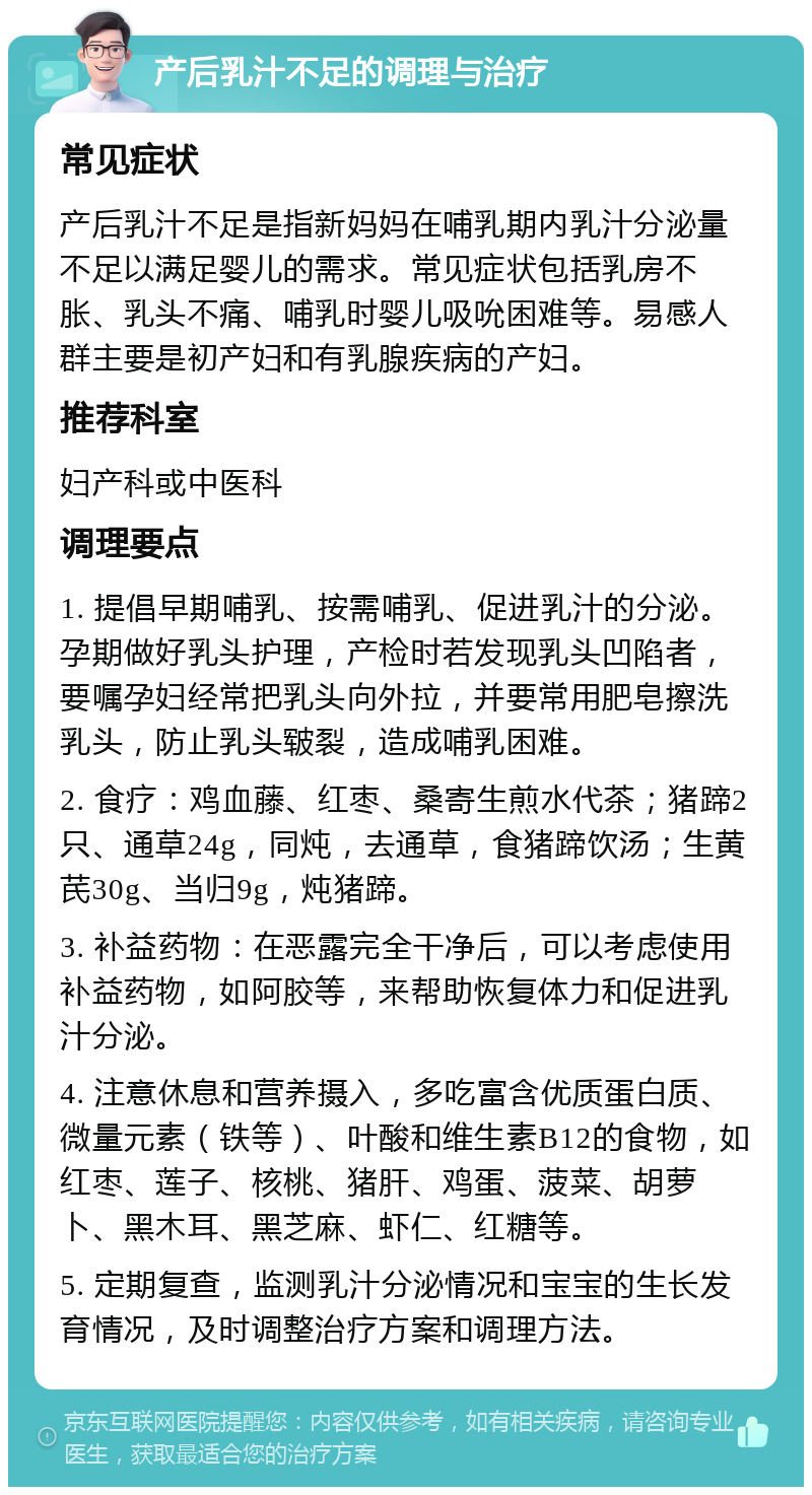 产后乳汁不足的调理与治疗 常见症状 产后乳汁不足是指新妈妈在哺乳期内乳汁分泌量不足以满足婴儿的需求。常见症状包括乳房不胀、乳头不痛、哺乳时婴儿吸吮困难等。易感人群主要是初产妇和有乳腺疾病的产妇。 推荐科室 妇产科或中医科 调理要点 1. 提倡早期哺乳、按需哺乳、促进乳汁的分泌。孕期做好乳头护理，产检时若发现乳头凹陷者，要嘱孕妇经常把乳头向外拉，并要常用肥皂擦洗乳头，防止乳头皲裂，造成哺乳困难。 2. 食疗：鸡血藤、红枣、桑寄生煎水代茶；猪蹄2只、通草24g，同炖，去通草，食猪蹄饮汤；生黄芪30g、当归9g，炖猪蹄。 3. 补益药物：在恶露完全干净后，可以考虑使用补益药物，如阿胶等，来帮助恢复体力和促进乳汁分泌。 4. 注意休息和营养摄入，多吃富含优质蛋白质、微量元素（铁等）、叶酸和维生素B12的食物，如红枣、莲子、核桃、猪肝、鸡蛋、菠菜、胡萝卜、黑木耳、黑芝麻、虾仁、红糖等。 5. 定期复查，监测乳汁分泌情况和宝宝的生长发育情况，及时调整治疗方案和调理方法。