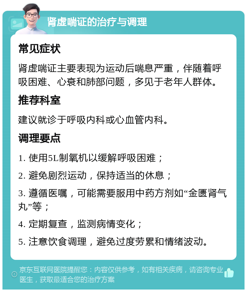 肾虚喘证的治疗与调理 常见症状 肾虚喘证主要表现为运动后喘息严重，伴随着呼吸困难、心衰和肺部问题，多见于老年人群体。 推荐科室 建议就诊于呼吸内科或心血管内科。 调理要点 1. 使用5L制氧机以缓解呼吸困难； 2. 避免剧烈运动，保持适当的休息； 3. 遵循医嘱，可能需要服用中药方剂如“金匮肾气丸”等； 4. 定期复查，监测病情变化； 5. 注意饮食调理，避免过度劳累和情绪波动。