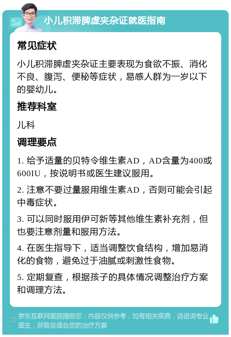 小儿积滞脾虚夹杂证就医指南 常见症状 小儿积滞脾虚夹杂证主要表现为食欲不振、消化不良、腹泻、便秘等症状，易感人群为一岁以下的婴幼儿。 推荐科室 儿科 调理要点 1. 给予适量的贝特令维生素AD，AD含量为400或600IU，按说明书或医生建议服用。 2. 注意不要过量服用维生素AD，否则可能会引起中毒症状。 3. 可以同时服用伊可新等其他维生素补充剂，但也要注意剂量和服用方法。 4. 在医生指导下，适当调整饮食结构，增加易消化的食物，避免过于油腻或刺激性食物。 5. 定期复查，根据孩子的具体情况调整治疗方案和调理方法。