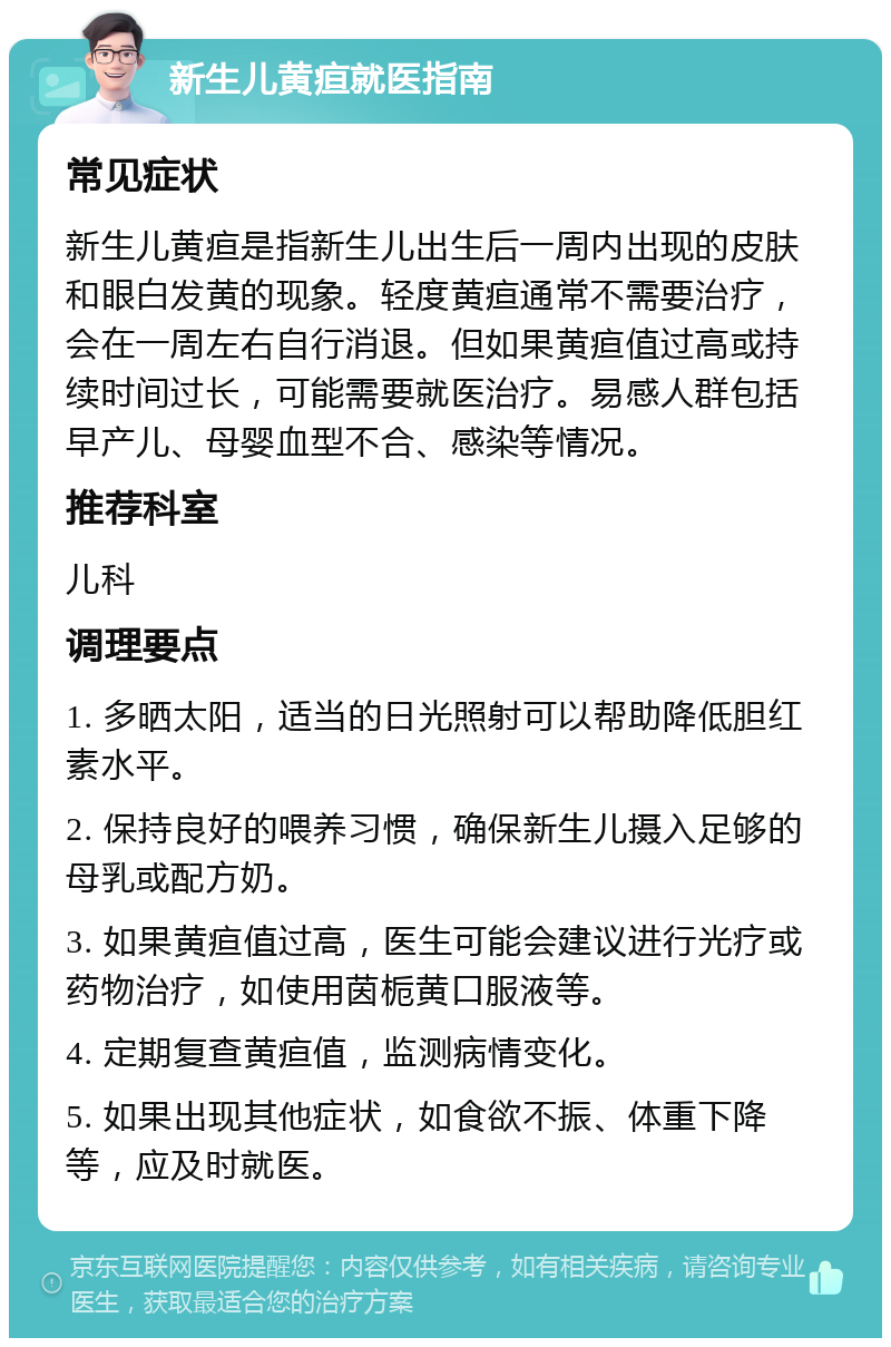 新生儿黄疸就医指南 常见症状 新生儿黄疸是指新生儿出生后一周内出现的皮肤和眼白发黄的现象。轻度黄疸通常不需要治疗，会在一周左右自行消退。但如果黄疸值过高或持续时间过长，可能需要就医治疗。易感人群包括早产儿、母婴血型不合、感染等情况。 推荐科室 儿科 调理要点 1. 多晒太阳，适当的日光照射可以帮助降低胆红素水平。 2. 保持良好的喂养习惯，确保新生儿摄入足够的母乳或配方奶。 3. 如果黄疸值过高，医生可能会建议进行光疗或药物治疗，如使用茵栀黄口服液等。 4. 定期复查黄疸值，监测病情变化。 5. 如果出现其他症状，如食欲不振、体重下降等，应及时就医。