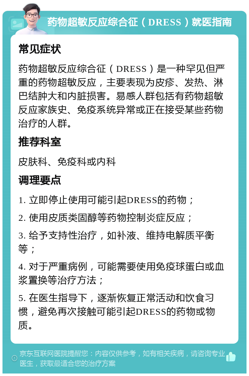 药物超敏反应综合征（DRESS）就医指南 常见症状 药物超敏反应综合征（DRESS）是一种罕见但严重的药物超敏反应，主要表现为皮疹、发热、淋巴结肿大和内脏损害。易感人群包括有药物超敏反应家族史、免疫系统异常或正在接受某些药物治疗的人群。 推荐科室 皮肤科、免疫科或内科 调理要点 1. 立即停止使用可能引起DRESS的药物； 2. 使用皮质类固醇等药物控制炎症反应； 3. 给予支持性治疗，如补液、维持电解质平衡等； 4. 对于严重病例，可能需要使用免疫球蛋白或血浆置换等治疗方法； 5. 在医生指导下，逐渐恢复正常活动和饮食习惯，避免再次接触可能引起DRESS的药物或物质。