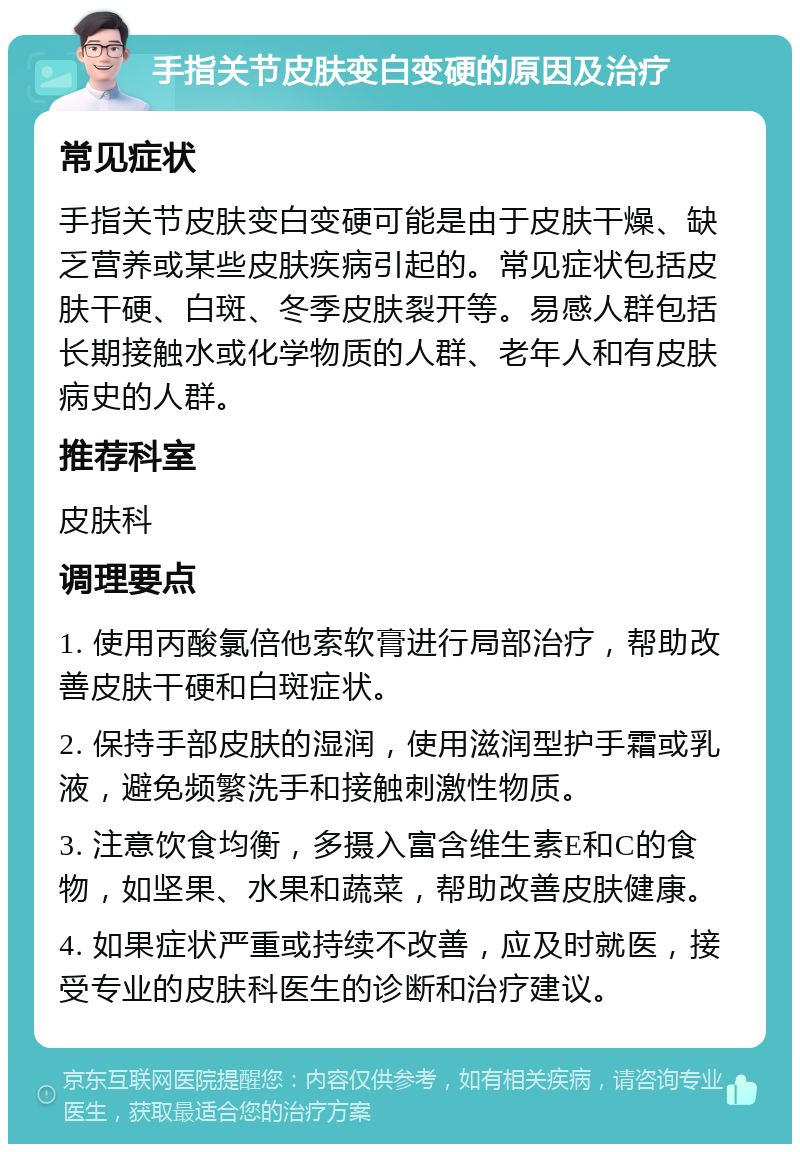 手指关节皮肤变白变硬的原因及治疗 常见症状 手指关节皮肤变白变硬可能是由于皮肤干燥、缺乏营养或某些皮肤疾病引起的。常见症状包括皮肤干硬、白斑、冬季皮肤裂开等。易感人群包括长期接触水或化学物质的人群、老年人和有皮肤病史的人群。 推荐科室 皮肤科 调理要点 1. 使用丙酸氯倍他索软膏进行局部治疗，帮助改善皮肤干硬和白斑症状。 2. 保持手部皮肤的湿润，使用滋润型护手霜或乳液，避免频繁洗手和接触刺激性物质。 3. 注意饮食均衡，多摄入富含维生素E和C的食物，如坚果、水果和蔬菜，帮助改善皮肤健康。 4. 如果症状严重或持续不改善，应及时就医，接受专业的皮肤科医生的诊断和治疗建议。