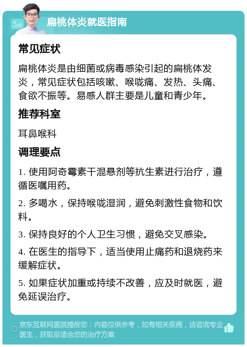 扁桃体炎就医指南 常见症状 扁桃体炎是由细菌或病毒感染引起的扁桃体发炎，常见症状包括咳嗽、喉咙痛、发热、头痛、食欲不振等。易感人群主要是儿童和青少年。 推荐科室 耳鼻喉科 调理要点 1. 使用阿奇霉素干混悬剂等抗生素进行治疗，遵循医嘱用药。 2. 多喝水，保持喉咙湿润，避免刺激性食物和饮料。 3. 保持良好的个人卫生习惯，避免交叉感染。 4. 在医生的指导下，适当使用止痛药和退烧药来缓解症状。 5. 如果症状加重或持续不改善，应及时就医，避免延误治疗。