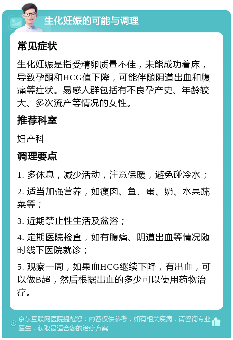 生化妊娠的可能与调理 常见症状 生化妊娠是指受精卵质量不佳，未能成功着床，导致孕酮和HCG值下降，可能伴随阴道出血和腹痛等症状。易感人群包括有不良孕产史、年龄较大、多次流产等情况的女性。 推荐科室 妇产科 调理要点 1. 多休息，减少活动，注意保暖，避免碰冷水； 2. 适当加强营养，如瘦肉、鱼、蛋、奶、水果蔬菜等； 3. 近期禁止性生活及盆浴； 4. 定期医院检查，如有腹痛、阴道出血等情况随时线下医院就诊； 5. 观察一周，如果血HCG继续下降，有出血，可以做B超，然后根据出血的多少可以使用药物治疗。