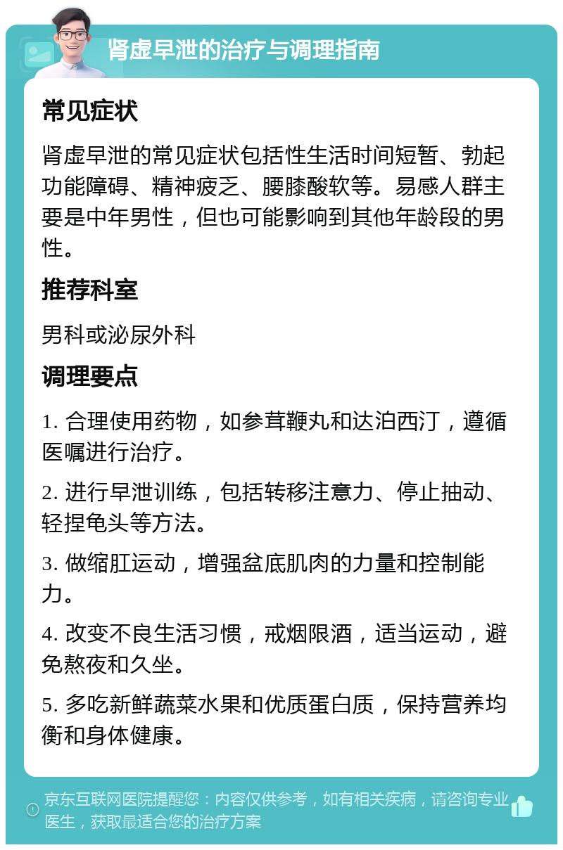 肾虚早泄的治疗与调理指南 常见症状 肾虚早泄的常见症状包括性生活时间短暂、勃起功能障碍、精神疲乏、腰膝酸软等。易感人群主要是中年男性，但也可能影响到其他年龄段的男性。 推荐科室 男科或泌尿外科 调理要点 1. 合理使用药物，如参茸鞭丸和达泊西汀，遵循医嘱进行治疗。 2. 进行早泄训练，包括转移注意力、停止抽动、轻捏龟头等方法。 3. 做缩肛运动，增强盆底肌肉的力量和控制能力。 4. 改变不良生活习惯，戒烟限酒，适当运动，避免熬夜和久坐。 5. 多吃新鲜蔬菜水果和优质蛋白质，保持营养均衡和身体健康。