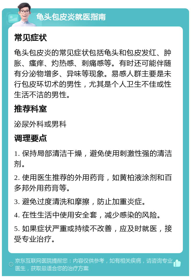 龟头包皮炎就医指南 常见症状 龟头包皮炎的常见症状包括龟头和包皮发红、肿胀、瘙痒、灼热感、刺痛感等。有时还可能伴随有分泌物增多、异味等现象。易感人群主要是未行包皮环切术的男性，尤其是个人卫生不佳或性生活不洁的男性。 推荐科室 泌尿外科或男科 调理要点 1. 保持局部清洁干燥，避免使用刺激性强的清洁剂。 2. 使用医生推荐的外用药膏，如黄柏液涂剂和百多邦外用药膏等。 3. 避免过度清洗和摩擦，防止加重炎症。 4. 在性生活中使用安全套，减少感染的风险。 5. 如果症状严重或持续不改善，应及时就医，接受专业治疗。