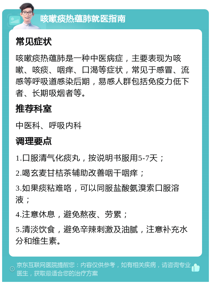 咳嗽痰热蕴肺就医指南 常见症状 咳嗽痰热蕴肺是一种中医病症，主要表现为咳嗽、咳痰、咽痒、口渴等症状，常见于感冒、流感等呼吸道感染后期，易感人群包括免疫力低下者、长期吸烟者等。 推荐科室 中医科、呼吸内科 调理要点 1.口服清气化痰丸，按说明书服用5-7天； 2.喝玄麦甘桔茶辅助改善咽干咽痒； 3.如果痰粘难咯，可以同服盐酸氨溴索口服溶液； 4.注意休息，避免熬夜、劳累； 5.清淡饮食，避免辛辣刺激及油腻，注意补充水分和维生素。