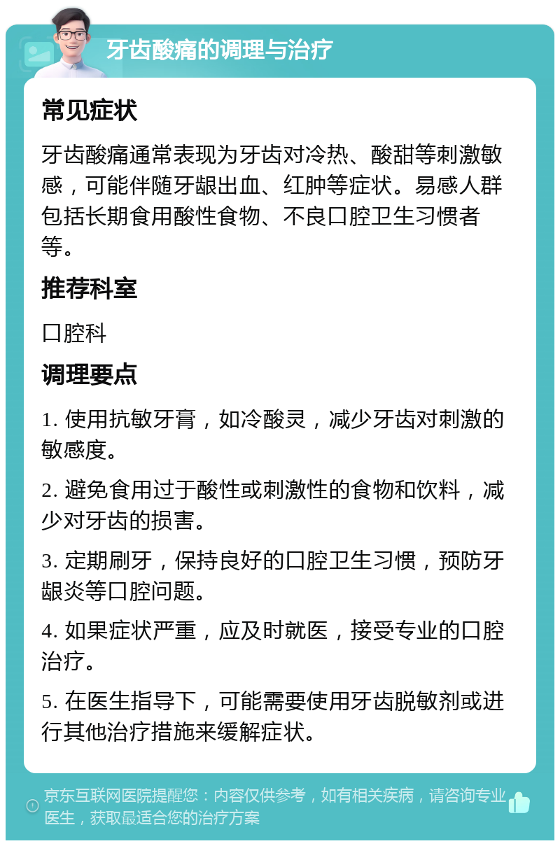 牙齿酸痛的调理与治疗 常见症状 牙齿酸痛通常表现为牙齿对冷热、酸甜等刺激敏感，可能伴随牙龈出血、红肿等症状。易感人群包括长期食用酸性食物、不良口腔卫生习惯者等。 推荐科室 口腔科 调理要点 1. 使用抗敏牙膏，如冷酸灵，减少牙齿对刺激的敏感度。 2. 避免食用过于酸性或刺激性的食物和饮料，减少对牙齿的损害。 3. 定期刷牙，保持良好的口腔卫生习惯，预防牙龈炎等口腔问题。 4. 如果症状严重，应及时就医，接受专业的口腔治疗。 5. 在医生指导下，可能需要使用牙齿脱敏剂或进行其他治疗措施来缓解症状。