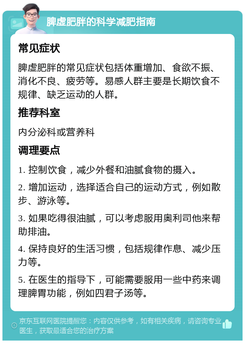 脾虚肥胖的科学减肥指南 常见症状 脾虚肥胖的常见症状包括体重增加、食欲不振、消化不良、疲劳等。易感人群主要是长期饮食不规律、缺乏运动的人群。 推荐科室 内分泌科或营养科 调理要点 1. 控制饮食，减少外餐和油腻食物的摄入。 2. 增加运动，选择适合自己的运动方式，例如散步、游泳等。 3. 如果吃得很油腻，可以考虑服用奥利司他来帮助排油。 4. 保持良好的生活习惯，包括规律作息、减少压力等。 5. 在医生的指导下，可能需要服用一些中药来调理脾胃功能，例如四君子汤等。