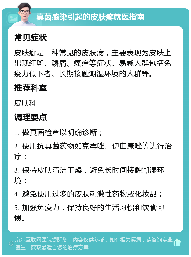 真菌感染引起的皮肤癣就医指南 常见症状 皮肤癣是一种常见的皮肤病，主要表现为皮肤上出现红斑、鳞屑、瘙痒等症状。易感人群包括免疫力低下者、长期接触潮湿环境的人群等。 推荐科室 皮肤科 调理要点 1. 做真菌检查以明确诊断； 2. 使用抗真菌药物如克霉唑、伊曲康唑等进行治疗； 3. 保持皮肤清洁干燥，避免长时间接触潮湿环境； 4. 避免使用过多的皮肤刺激性药物或化妆品； 5. 加强免疫力，保持良好的生活习惯和饮食习惯。