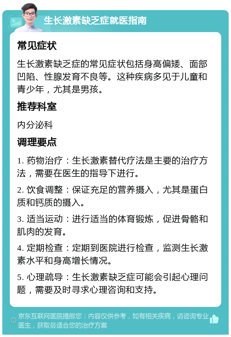 生长激素缺乏症就医指南 常见症状 生长激素缺乏症的常见症状包括身高偏矮、面部凹陷、性腺发育不良等。这种疾病多见于儿童和青少年，尤其是男孩。 推荐科室 内分泌科 调理要点 1. 药物治疗：生长激素替代疗法是主要的治疗方法，需要在医生的指导下进行。 2. 饮食调整：保证充足的营养摄入，尤其是蛋白质和钙质的摄入。 3. 适当运动：进行适当的体育锻炼，促进骨骼和肌肉的发育。 4. 定期检查：定期到医院进行检查，监测生长激素水平和身高增长情况。 5. 心理疏导：生长激素缺乏症可能会引起心理问题，需要及时寻求心理咨询和支持。