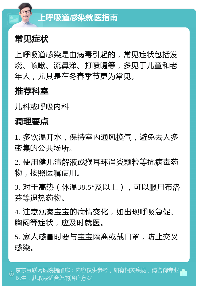 上呼吸道感染就医指南 常见症状 上呼吸道感染是由病毒引起的，常见症状包括发烧、咳嗽、流鼻涕、打喷嚏等，多见于儿童和老年人，尤其是在冬春季节更为常见。 推荐科室 儿科或呼吸内科 调理要点 1. 多饮温开水，保持室内通风换气，避免去人多密集的公共场所。 2. 使用健儿清解液或猴耳环消炎颗粒等抗病毒药物，按照医嘱使用。 3. 对于高热（体温38.5°及以上），可以服用布洛芬等退热药物。 4. 注意观察宝宝的病情变化，如出现呼吸急促、胸闷等症状，应及时就医。 5. 家人感冒时要与宝宝隔离或戴口罩，防止交叉感染。