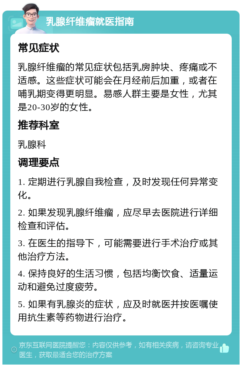 乳腺纤维瘤就医指南 常见症状 乳腺纤维瘤的常见症状包括乳房肿块、疼痛或不适感。这些症状可能会在月经前后加重，或者在哺乳期变得更明显。易感人群主要是女性，尤其是20-30岁的女性。 推荐科室 乳腺科 调理要点 1. 定期进行乳腺自我检查，及时发现任何异常变化。 2. 如果发现乳腺纤维瘤，应尽早去医院进行详细检查和评估。 3. 在医生的指导下，可能需要进行手术治疗或其他治疗方法。 4. 保持良好的生活习惯，包括均衡饮食、适量运动和避免过度疲劳。 5. 如果有乳腺炎的症状，应及时就医并按医嘱使用抗生素等药物进行治疗。