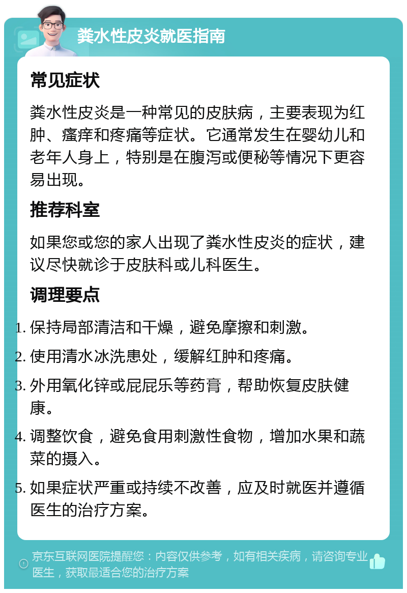 粪水性皮炎就医指南 常见症状 粪水性皮炎是一种常见的皮肤病，主要表现为红肿、瘙痒和疼痛等症状。它通常发生在婴幼儿和老年人身上，特别是在腹泻或便秘等情况下更容易出现。 推荐科室 如果您或您的家人出现了粪水性皮炎的症状，建议尽快就诊于皮肤科或儿科医生。 调理要点 保持局部清洁和干燥，避免摩擦和刺激。 使用清水冰洗患处，缓解红肿和疼痛。 外用氧化锌或屁屁乐等药膏，帮助恢复皮肤健康。 调整饮食，避免食用刺激性食物，增加水果和蔬菜的摄入。 如果症状严重或持续不改善，应及时就医并遵循医生的治疗方案。