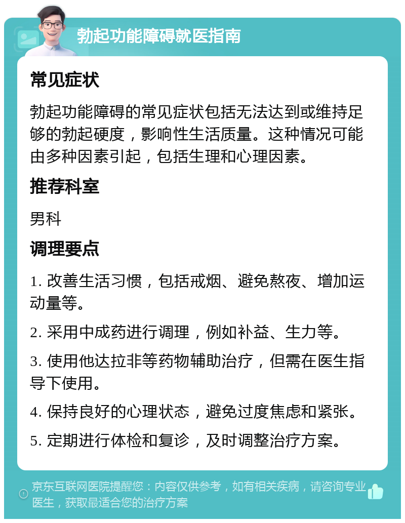 勃起功能障碍就医指南 常见症状 勃起功能障碍的常见症状包括无法达到或维持足够的勃起硬度，影响性生活质量。这种情况可能由多种因素引起，包括生理和心理因素。 推荐科室 男科 调理要点 1. 改善生活习惯，包括戒烟、避免熬夜、增加运动量等。 2. 采用中成药进行调理，例如补益、生力等。 3. 使用他达拉非等药物辅助治疗，但需在医生指导下使用。 4. 保持良好的心理状态，避免过度焦虑和紧张。 5. 定期进行体检和复诊，及时调整治疗方案。