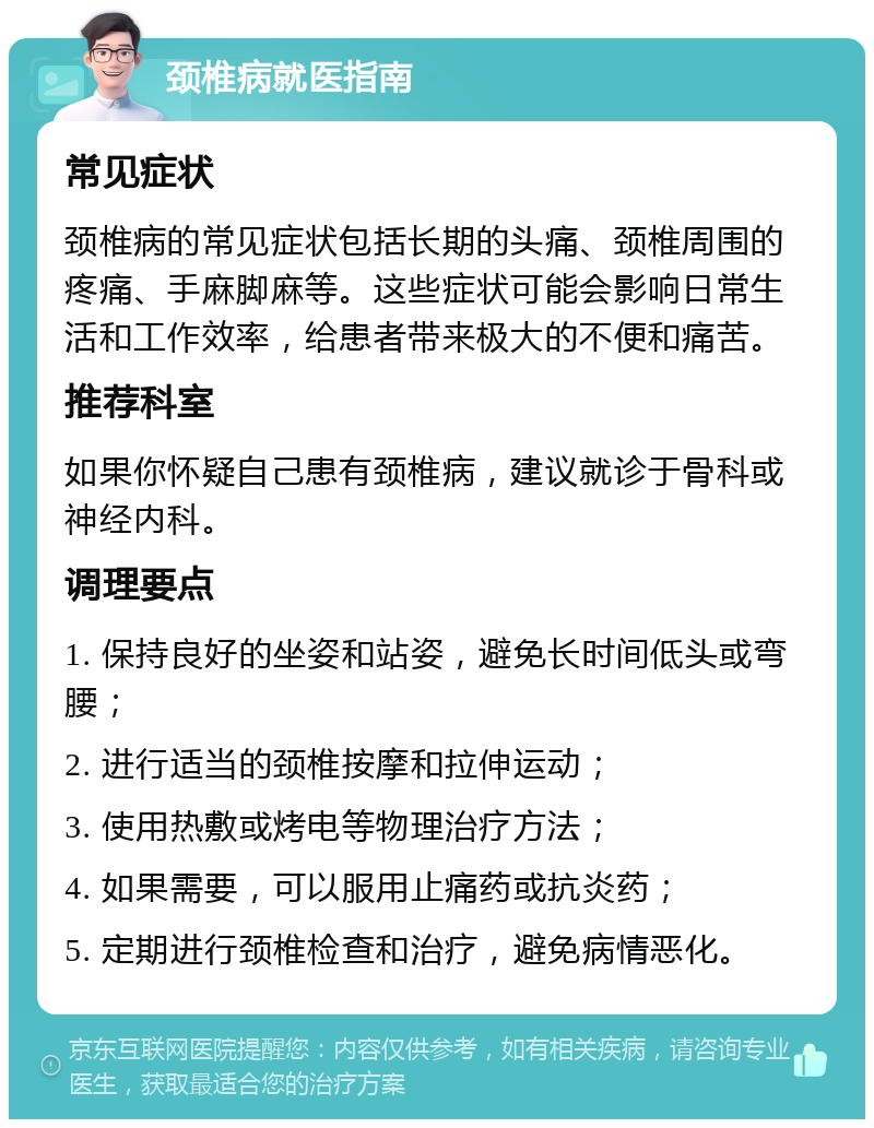 颈椎病就医指南 常见症状 颈椎病的常见症状包括长期的头痛、颈椎周围的疼痛、手麻脚麻等。这些症状可能会影响日常生活和工作效率，给患者带来极大的不便和痛苦。 推荐科室 如果你怀疑自己患有颈椎病，建议就诊于骨科或神经内科。 调理要点 1. 保持良好的坐姿和站姿，避免长时间低头或弯腰； 2. 进行适当的颈椎按摩和拉伸运动； 3. 使用热敷或烤电等物理治疗方法； 4. 如果需要，可以服用止痛药或抗炎药； 5. 定期进行颈椎检查和治疗，避免病情恶化。