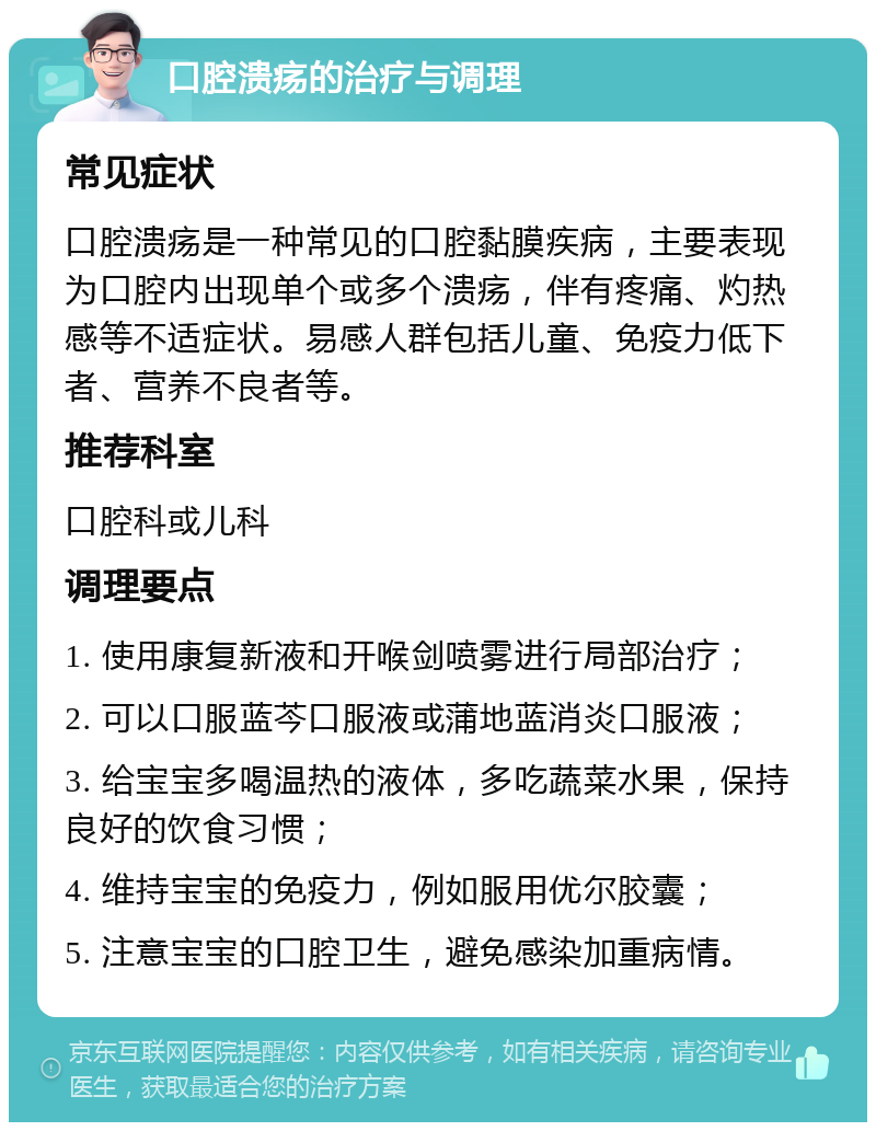 口腔溃疡的治疗与调理 常见症状 口腔溃疡是一种常见的口腔黏膜疾病，主要表现为口腔内出现单个或多个溃疡，伴有疼痛、灼热感等不适症状。易感人群包括儿童、免疫力低下者、营养不良者等。 推荐科室 口腔科或儿科 调理要点 1. 使用康复新液和开喉剑喷雾进行局部治疗； 2. 可以口服蓝芩口服液或蒲地蓝消炎口服液； 3. 给宝宝多喝温热的液体，多吃蔬菜水果，保持良好的饮食习惯； 4. 维持宝宝的免疫力，例如服用优尔胶囊； 5. 注意宝宝的口腔卫生，避免感染加重病情。