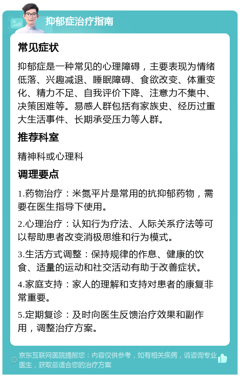 抑郁症治疗指南 常见症状 抑郁症是一种常见的心理障碍，主要表现为情绪低落、兴趣减退、睡眠障碍、食欲改变、体重变化、精力不足、自我评价下降、注意力不集中、决策困难等。易感人群包括有家族史、经历过重大生活事件、长期承受压力等人群。 推荐科室 精神科或心理科 调理要点 1.药物治疗：米氮平片是常用的抗抑郁药物，需要在医生指导下使用。 2.心理治疗：认知行为疗法、人际关系疗法等可以帮助患者改变消极思维和行为模式。 3.生活方式调整：保持规律的作息、健康的饮食、适量的运动和社交活动有助于改善症状。 4.家庭支持：家人的理解和支持对患者的康复非常重要。 5.定期复诊：及时向医生反馈治疗效果和副作用，调整治疗方案。