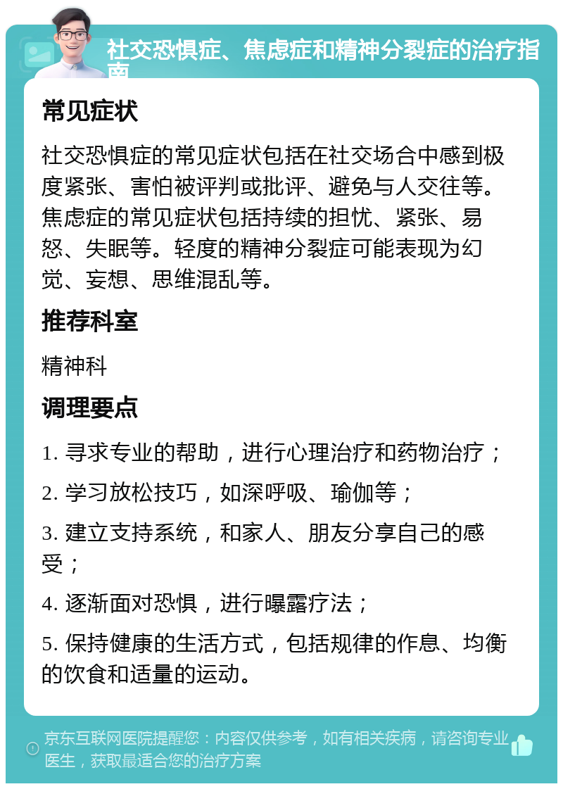 社交恐惧症、焦虑症和精神分裂症的治疗指南 常见症状 社交恐惧症的常见症状包括在社交场合中感到极度紧张、害怕被评判或批评、避免与人交往等。焦虑症的常见症状包括持续的担忧、紧张、易怒、失眠等。轻度的精神分裂症可能表现为幻觉、妄想、思维混乱等。 推荐科室 精神科 调理要点 1. 寻求专业的帮助，进行心理治疗和药物治疗； 2. 学习放松技巧，如深呼吸、瑜伽等； 3. 建立支持系统，和家人、朋友分享自己的感受； 4. 逐渐面对恐惧，进行曝露疗法； 5. 保持健康的生活方式，包括规律的作息、均衡的饮食和适量的运动。