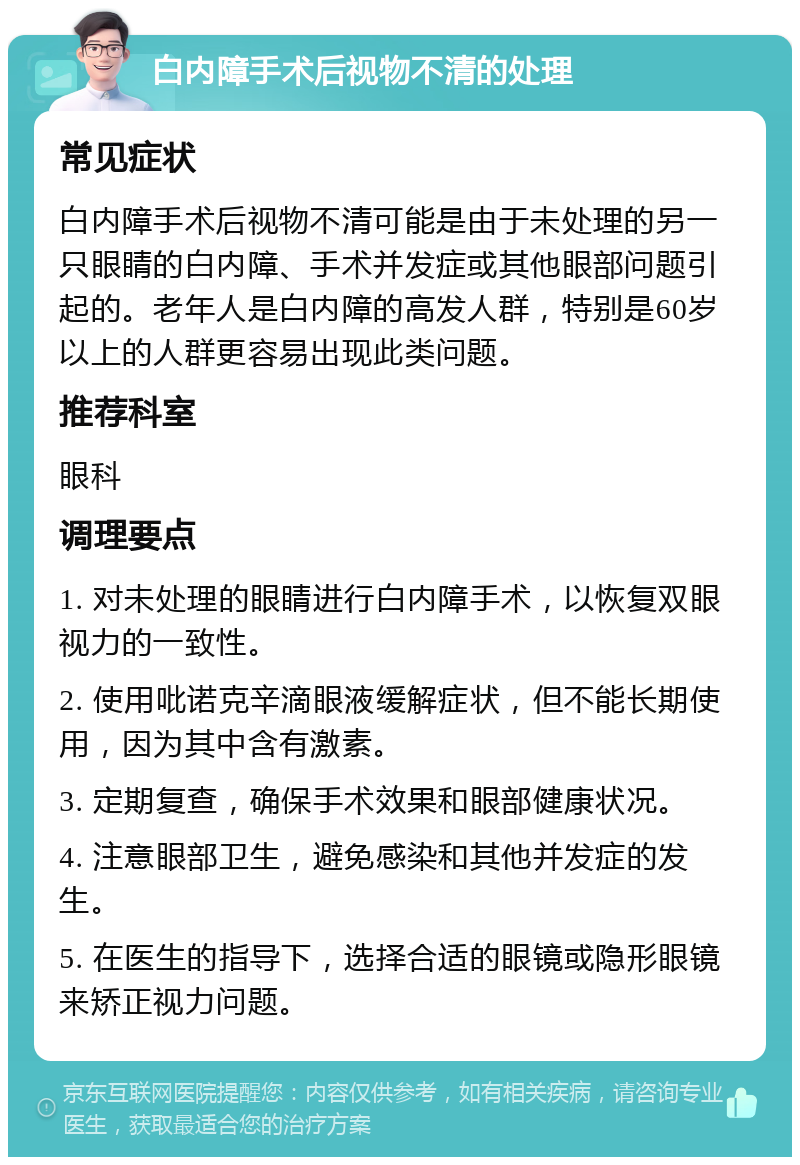 白内障手术后视物不清的处理 常见症状 白内障手术后视物不清可能是由于未处理的另一只眼睛的白内障、手术并发症或其他眼部问题引起的。老年人是白内障的高发人群，特别是60岁以上的人群更容易出现此类问题。 推荐科室 眼科 调理要点 1. 对未处理的眼睛进行白内障手术，以恢复双眼视力的一致性。 2. 使用吡诺克辛滴眼液缓解症状，但不能长期使用，因为其中含有激素。 3. 定期复查，确保手术效果和眼部健康状况。 4. 注意眼部卫生，避免感染和其他并发症的发生。 5. 在医生的指导下，选择合适的眼镜或隐形眼镜来矫正视力问题。