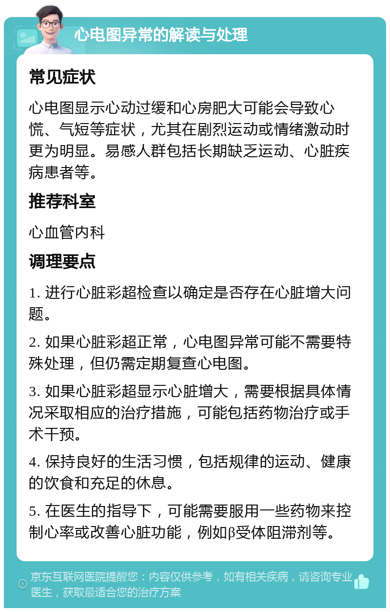 心电图异常的解读与处理 常见症状 心电图显示心动过缓和心房肥大可能会导致心慌、气短等症状，尤其在剧烈运动或情绪激动时更为明显。易感人群包括长期缺乏运动、心脏疾病患者等。 推荐科室 心血管内科 调理要点 1. 进行心脏彩超检查以确定是否存在心脏增大问题。 2. 如果心脏彩超正常，心电图异常可能不需要特殊处理，但仍需定期复查心电图。 3. 如果心脏彩超显示心脏增大，需要根据具体情况采取相应的治疗措施，可能包括药物治疗或手术干预。 4. 保持良好的生活习惯，包括规律的运动、健康的饮食和充足的休息。 5. 在医生的指导下，可能需要服用一些药物来控制心率或改善心脏功能，例如β受体阻滞剂等。