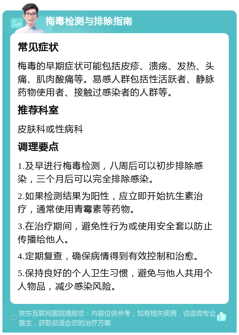 梅毒检测与排除指南 常见症状 梅毒的早期症状可能包括皮疹、溃疡、发热、头痛、肌肉酸痛等。易感人群包括性活跃者、静脉药物使用者、接触过感染者的人群等。 推荐科室 皮肤科或性病科 调理要点 1.及早进行梅毒检测，八周后可以初步排除感染，三个月后可以完全排除感染。 2.如果检测结果为阳性，应立即开始抗生素治疗，通常使用青霉素等药物。 3.在治疗期间，避免性行为或使用安全套以防止传播给他人。 4.定期复查，确保病情得到有效控制和治愈。 5.保持良好的个人卫生习惯，避免与他人共用个人物品，减少感染风险。