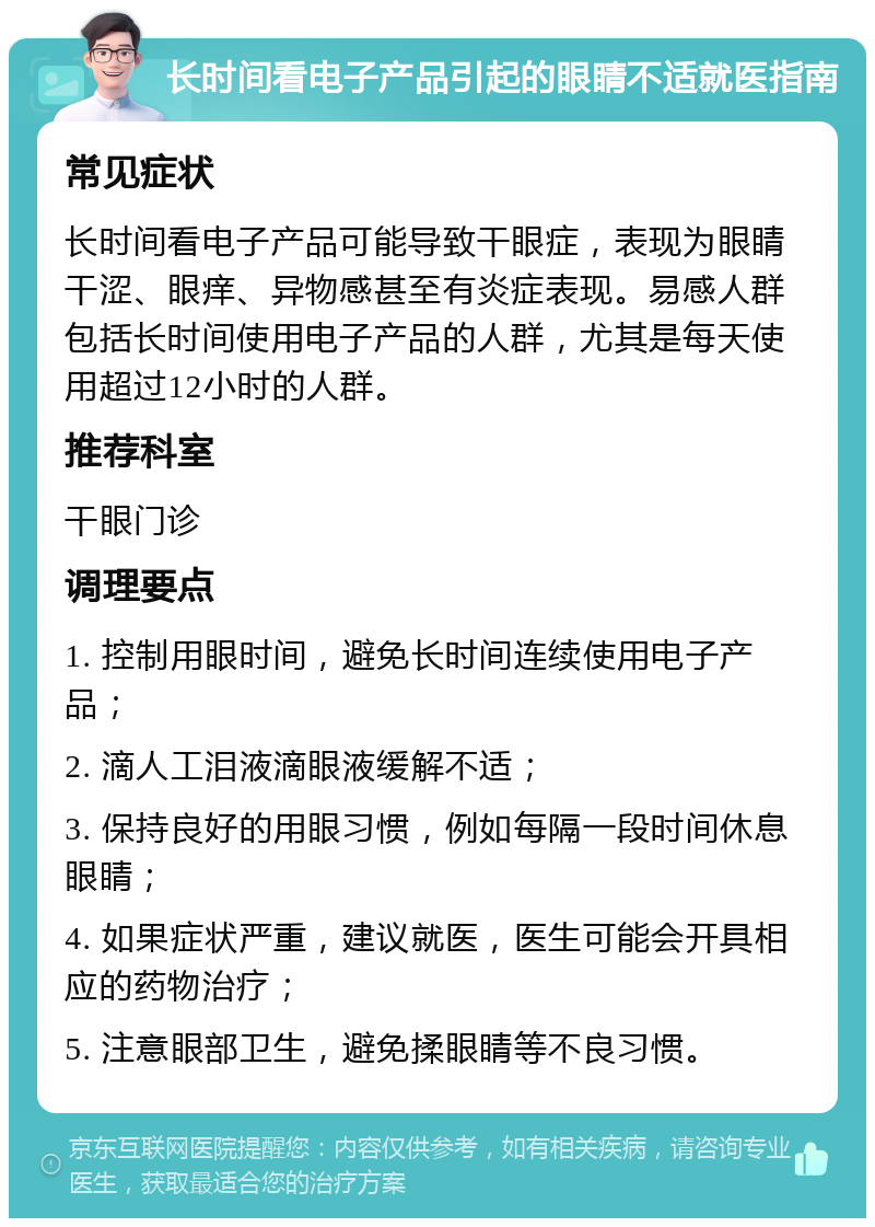 长时间看电子产品引起的眼睛不适就医指南 常见症状 长时间看电子产品可能导致干眼症，表现为眼睛干涩、眼痒、异物感甚至有炎症表现。易感人群包括长时间使用电子产品的人群，尤其是每天使用超过12小时的人群。 推荐科室 干眼门诊 调理要点 1. 控制用眼时间，避免长时间连续使用电子产品； 2. 滴人工泪液滴眼液缓解不适； 3. 保持良好的用眼习惯，例如每隔一段时间休息眼睛； 4. 如果症状严重，建议就医，医生可能会开具相应的药物治疗； 5. 注意眼部卫生，避免揉眼睛等不良习惯。