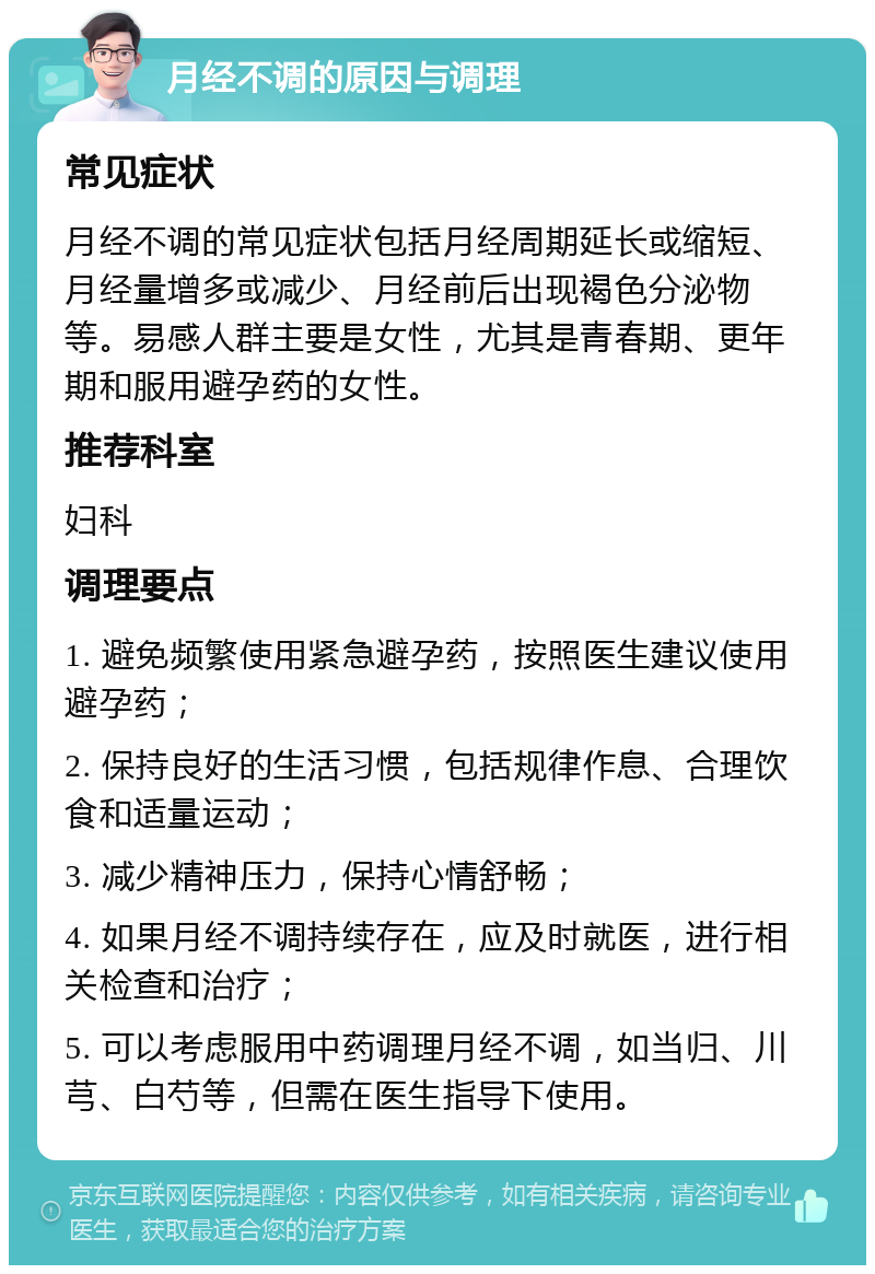 月经不调的原因与调理 常见症状 月经不调的常见症状包括月经周期延长或缩短、月经量增多或减少、月经前后出现褐色分泌物等。易感人群主要是女性，尤其是青春期、更年期和服用避孕药的女性。 推荐科室 妇科 调理要点 1. 避免频繁使用紧急避孕药，按照医生建议使用避孕药； 2. 保持良好的生活习惯，包括规律作息、合理饮食和适量运动； 3. 减少精神压力，保持心情舒畅； 4. 如果月经不调持续存在，应及时就医，进行相关检查和治疗； 5. 可以考虑服用中药调理月经不调，如当归、川芎、白芍等，但需在医生指导下使用。