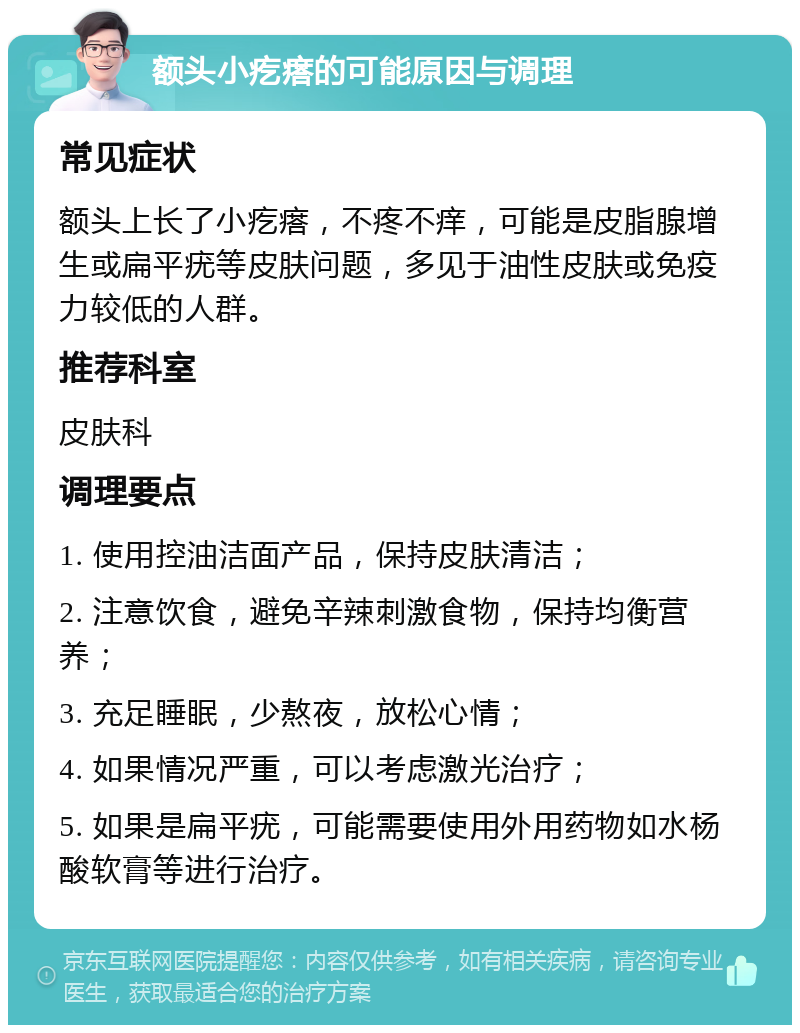 额头小疙瘩的可能原因与调理 常见症状 额头上长了小疙瘩，不疼不痒，可能是皮脂腺增生或扁平疣等皮肤问题，多见于油性皮肤或免疫力较低的人群。 推荐科室 皮肤科 调理要点 1. 使用控油洁面产品，保持皮肤清洁； 2. 注意饮食，避免辛辣刺激食物，保持均衡营养； 3. 充足睡眠，少熬夜，放松心情； 4. 如果情况严重，可以考虑激光治疗； 5. 如果是扁平疣，可能需要使用外用药物如水杨酸软膏等进行治疗。