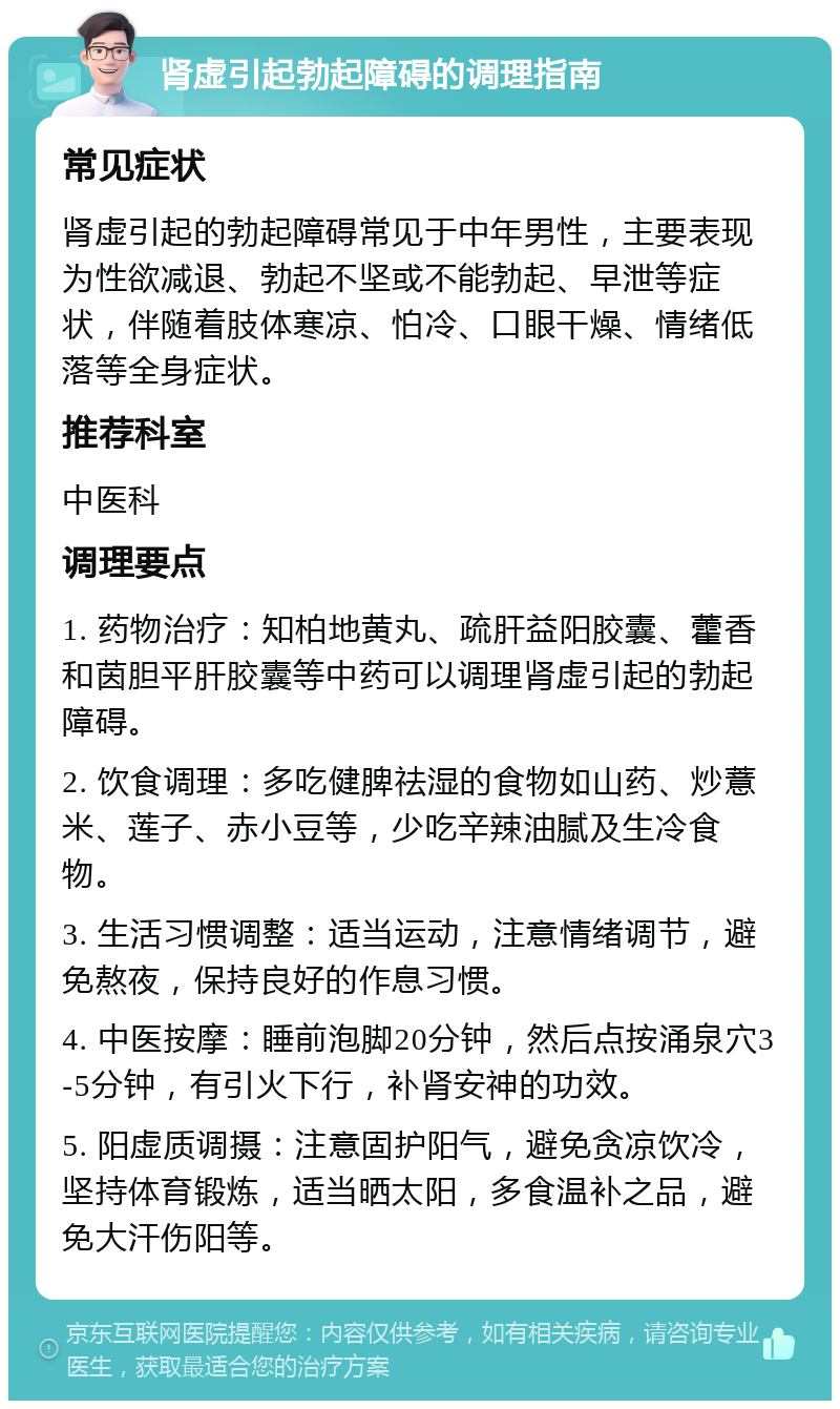 肾虚引起勃起障碍的调理指南 常见症状 肾虚引起的勃起障碍常见于中年男性，主要表现为性欲减退、勃起不坚或不能勃起、早泄等症状，伴随着肢体寒凉、怕冷、口眼干燥、情绪低落等全身症状。 推荐科室 中医科 调理要点 1. 药物治疗：知柏地黄丸、疏肝益阳胶囊、藿香和茵胆平肝胶囊等中药可以调理肾虚引起的勃起障碍。 2. 饮食调理：多吃健脾祛湿的食物如山药、炒薏米、莲子、赤小豆等，少吃辛辣油腻及生冷食物。 3. 生活习惯调整：适当运动，注意情绪调节，避免熬夜，保持良好的作息习惯。 4. 中医按摩：睡前泡脚20分钟，然后点按涌泉穴3-5分钟，有引火下行，补肾安神的功效。 5. 阳虚质调摄：注意固护阳气，避免贪凉饮冷，坚持体育锻炼，适当晒太阳，多食温补之品，避免大汗伤阳等。