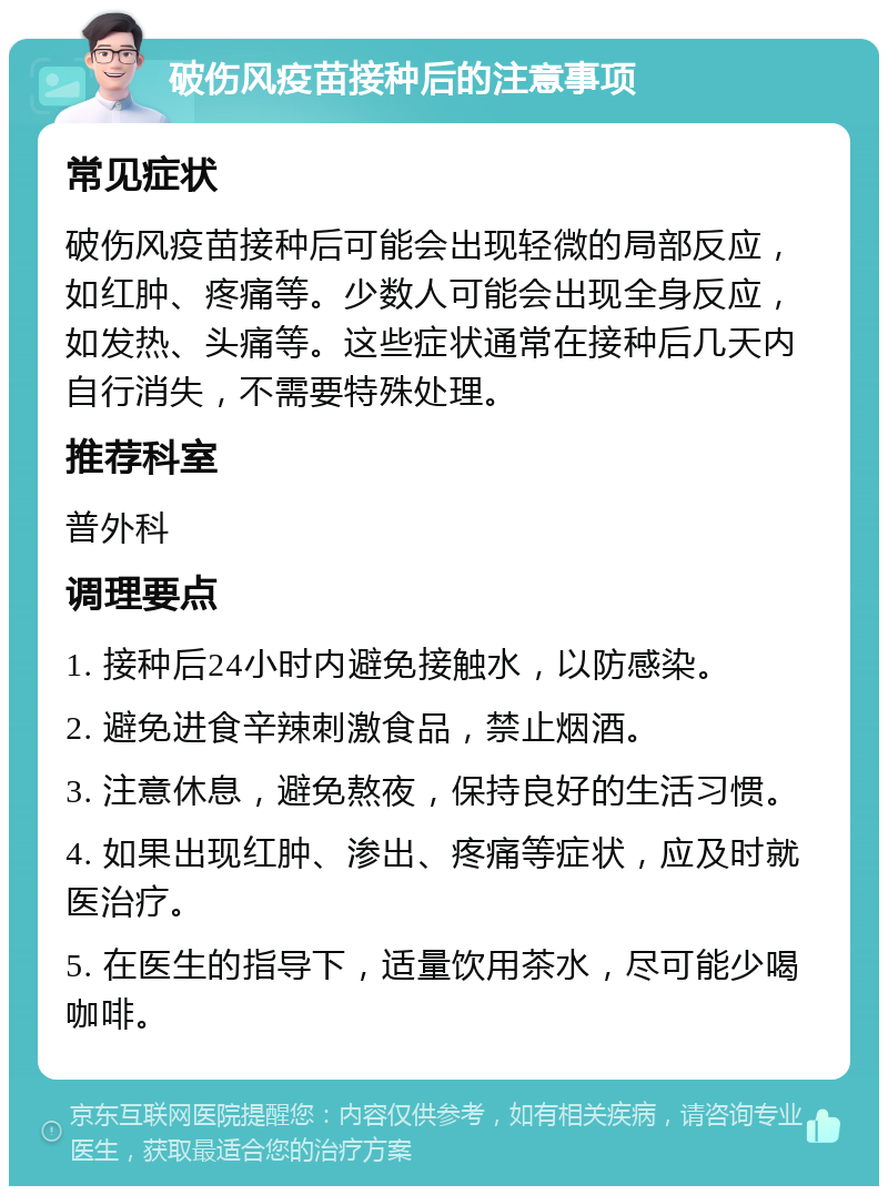 破伤风疫苗接种后的注意事项 常见症状 破伤风疫苗接种后可能会出现轻微的局部反应，如红肿、疼痛等。少数人可能会出现全身反应，如发热、头痛等。这些症状通常在接种后几天内自行消失，不需要特殊处理。 推荐科室 普外科 调理要点 1. 接种后24小时内避免接触水，以防感染。 2. 避免进食辛辣刺激食品，禁止烟酒。 3. 注意休息，避免熬夜，保持良好的生活习惯。 4. 如果出现红肿、渗出、疼痛等症状，应及时就医治疗。 5. 在医生的指导下，适量饮用茶水，尽可能少喝咖啡。