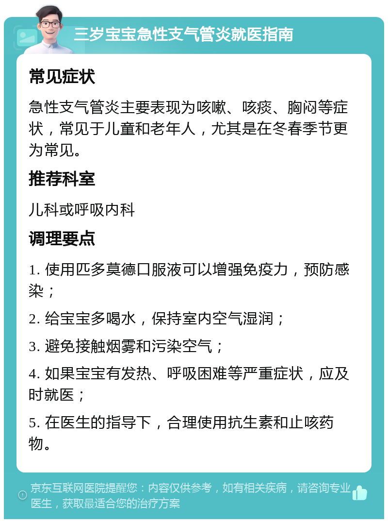 三岁宝宝急性支气管炎就医指南 常见症状 急性支气管炎主要表现为咳嗽、咳痰、胸闷等症状，常见于儿童和老年人，尤其是在冬春季节更为常见。 推荐科室 儿科或呼吸内科 调理要点 1. 使用匹多莫德口服液可以增强免疫力，预防感染； 2. 给宝宝多喝水，保持室内空气湿润； 3. 避免接触烟雾和污染空气； 4. 如果宝宝有发热、呼吸困难等严重症状，应及时就医； 5. 在医生的指导下，合理使用抗生素和止咳药物。