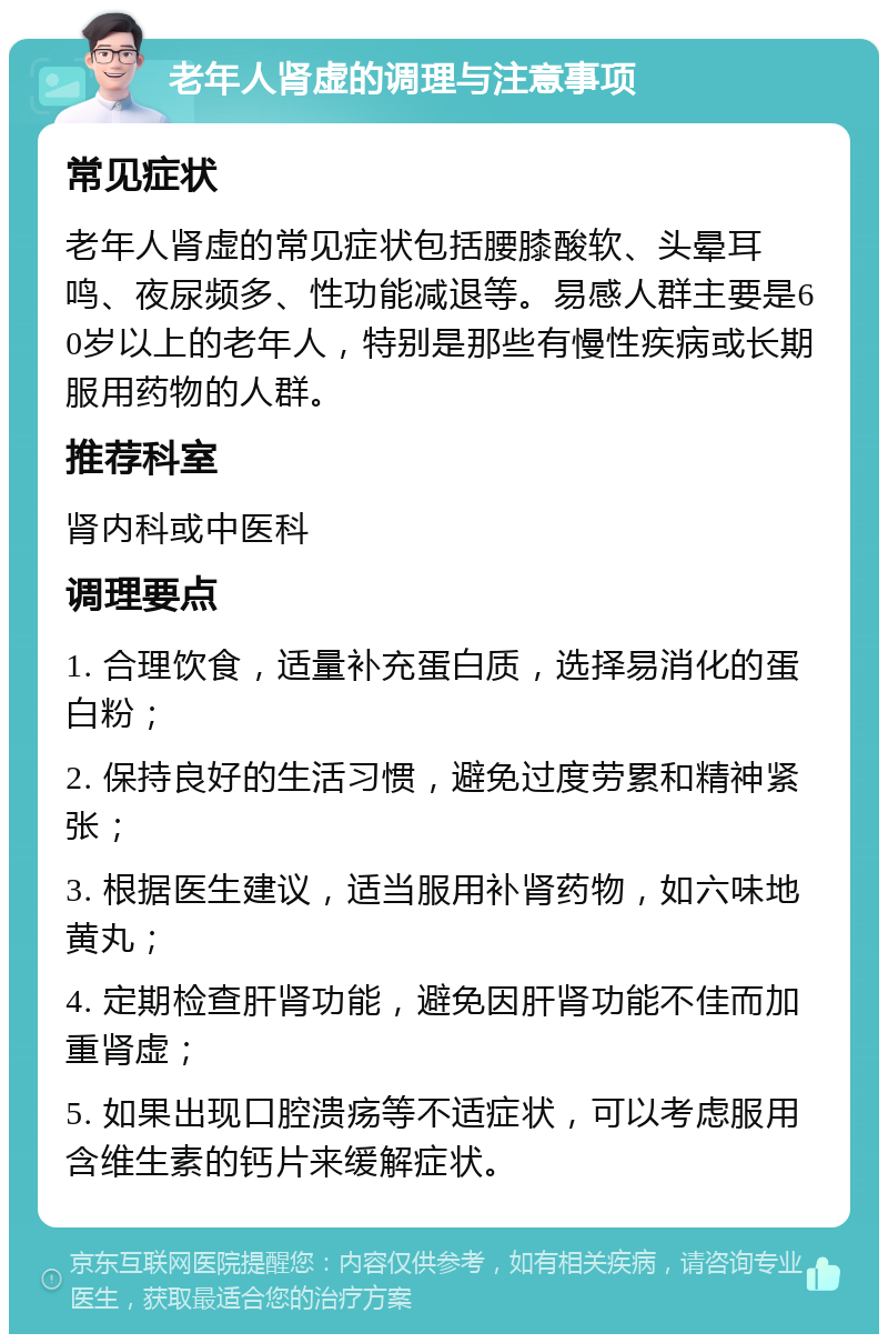 老年人肾虚的调理与注意事项 常见症状 老年人肾虚的常见症状包括腰膝酸软、头晕耳鸣、夜尿频多、性功能减退等。易感人群主要是60岁以上的老年人，特别是那些有慢性疾病或长期服用药物的人群。 推荐科室 肾内科或中医科 调理要点 1. 合理饮食，适量补充蛋白质，选择易消化的蛋白粉； 2. 保持良好的生活习惯，避免过度劳累和精神紧张； 3. 根据医生建议，适当服用补肾药物，如六味地黄丸； 4. 定期检查肝肾功能，避免因肝肾功能不佳而加重肾虚； 5. 如果出现口腔溃疡等不适症状，可以考虑服用含维生素的钙片来缓解症状。