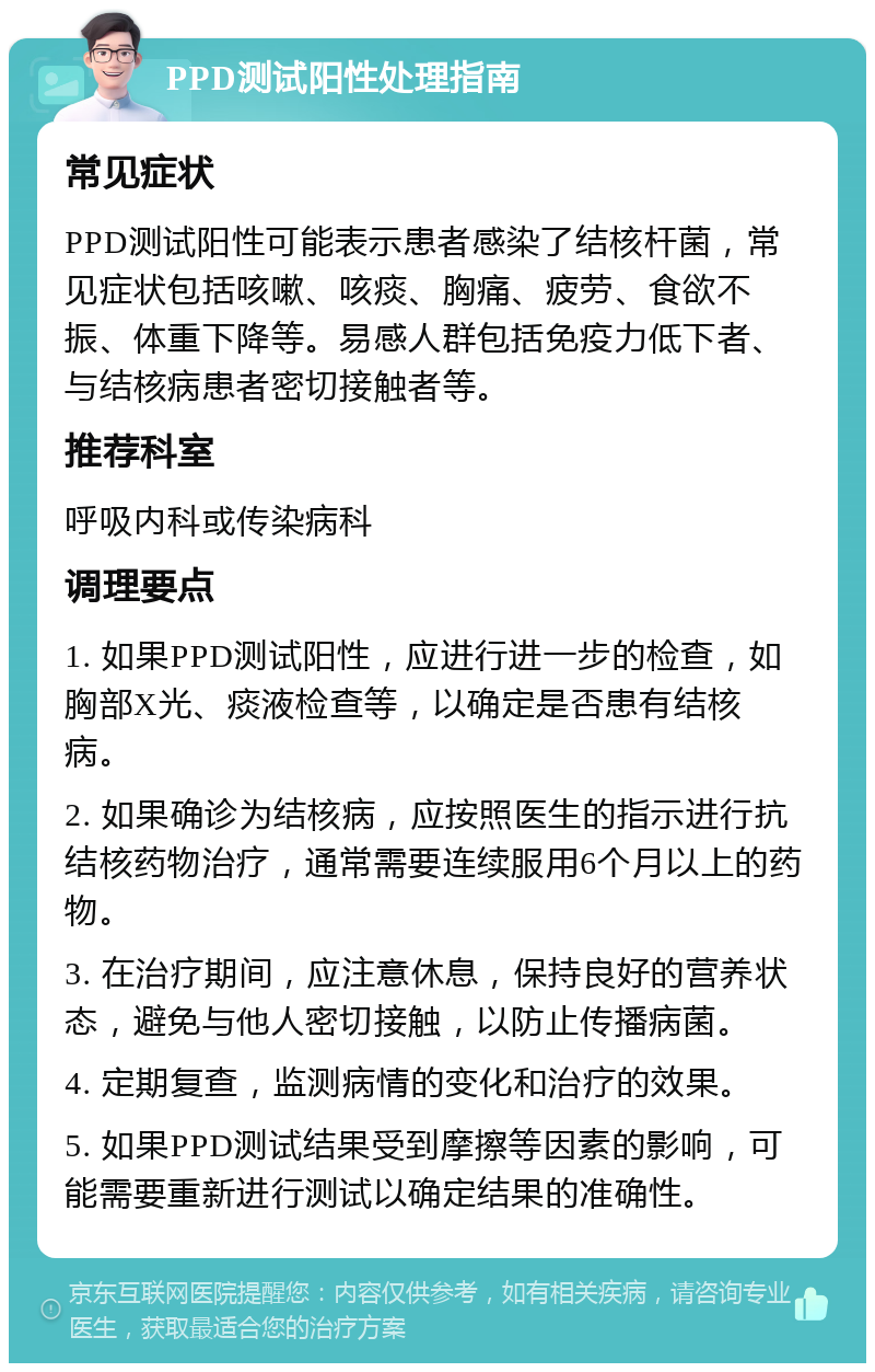 PPD测试阳性处理指南 常见症状 PPD测试阳性可能表示患者感染了结核杆菌，常见症状包括咳嗽、咳痰、胸痛、疲劳、食欲不振、体重下降等。易感人群包括免疫力低下者、与结核病患者密切接触者等。 推荐科室 呼吸内科或传染病科 调理要点 1. 如果PPD测试阳性，应进行进一步的检查，如胸部X光、痰液检查等，以确定是否患有结核病。 2. 如果确诊为结核病，应按照医生的指示进行抗结核药物治疗，通常需要连续服用6个月以上的药物。 3. 在治疗期间，应注意休息，保持良好的营养状态，避免与他人密切接触，以防止传播病菌。 4. 定期复查，监测病情的变化和治疗的效果。 5. 如果PPD测试结果受到摩擦等因素的影响，可能需要重新进行测试以确定结果的准确性。