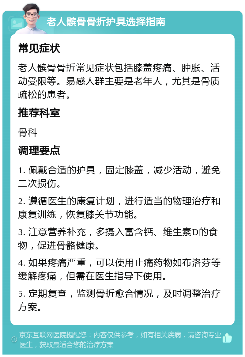 老人髌骨骨折护具选择指南 常见症状 老人髌骨骨折常见症状包括膝盖疼痛、肿胀、活动受限等。易感人群主要是老年人，尤其是骨质疏松的患者。 推荐科室 骨科 调理要点 1. 佩戴合适的护具，固定膝盖，减少活动，避免二次损伤。 2. 遵循医生的康复计划，进行适当的物理治疗和康复训练，恢复膝关节功能。 3. 注意营养补充，多摄入富含钙、维生素D的食物，促进骨骼健康。 4. 如果疼痛严重，可以使用止痛药物如布洛芬等缓解疼痛，但需在医生指导下使用。 5. 定期复查，监测骨折愈合情况，及时调整治疗方案。