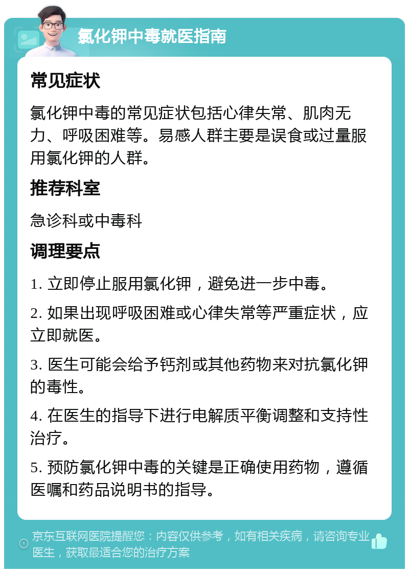 氯化钾中毒就医指南 常见症状 氯化钾中毒的常见症状包括心律失常、肌肉无力、呼吸困难等。易感人群主要是误食或过量服用氯化钾的人群。 推荐科室 急诊科或中毒科 调理要点 1. 立即停止服用氯化钾，避免进一步中毒。 2. 如果出现呼吸困难或心律失常等严重症状，应立即就医。 3. 医生可能会给予钙剂或其他药物来对抗氯化钾的毒性。 4. 在医生的指导下进行电解质平衡调整和支持性治疗。 5. 预防氯化钾中毒的关键是正确使用药物，遵循医嘱和药品说明书的指导。