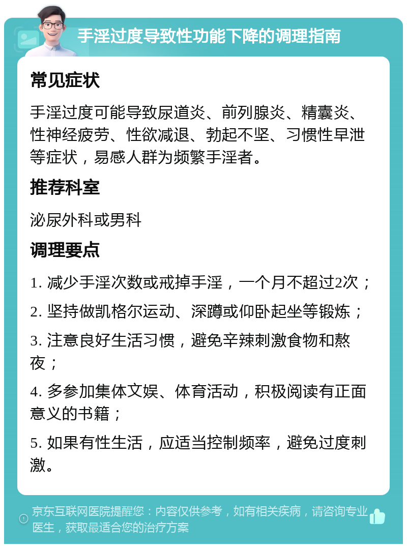 手淫过度导致性功能下降的调理指南 常见症状 手淫过度可能导致尿道炎、前列腺炎、精囊炎、性神经疲劳、性欲减退、勃起不坚、习惯性早泄等症状，易感人群为频繁手淫者。 推荐科室 泌尿外科或男科 调理要点 1. 减少手淫次数或戒掉手淫，一个月不超过2次； 2. 坚持做凯格尔运动、深蹲或仰卧起坐等锻炼； 3. 注意良好生活习惯，避免辛辣刺激食物和熬夜； 4. 多参加集体文娱、体育活动，积极阅读有正面意义的书籍； 5. 如果有性生活，应适当控制频率，避免过度刺激。