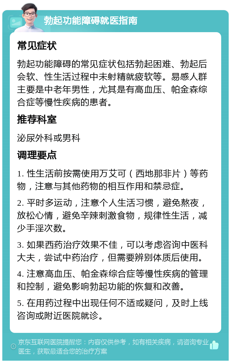 勃起功能障碍就医指南 常见症状 勃起功能障碍的常见症状包括勃起困难、勃起后会软、性生活过程中未射精就疲软等。易感人群主要是中老年男性，尤其是有高血压、帕金森综合症等慢性疾病的患者。 推荐科室 泌尿外科或男科 调理要点 1. 性生活前按需使用万艾可（西地那非片）等药物，注意与其他药物的相互作用和禁忌症。 2. 平时多运动，注意个人生活习惯，避免熬夜，放松心情，避免辛辣刺激食物，规律性生活，减少手淫次数。 3. 如果西药治疗效果不佳，可以考虑咨询中医科大夫，尝试中药治疗，但需要辨别体质后使用。 4. 注意高血压、帕金森综合症等慢性疾病的管理和控制，避免影响勃起功能的恢复和改善。 5. 在用药过程中出现任何不适或疑问，及时上线咨询或附近医院就诊。