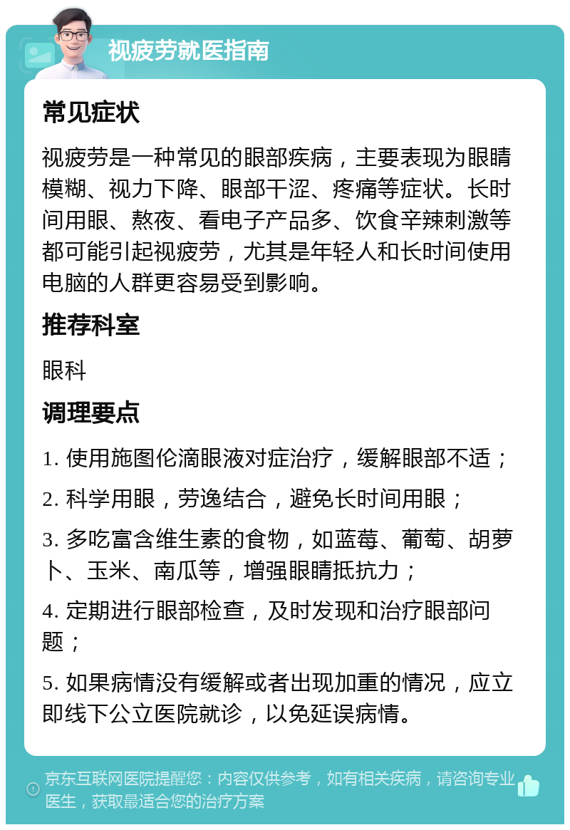 视疲劳就医指南 常见症状 视疲劳是一种常见的眼部疾病，主要表现为眼睛模糊、视力下降、眼部干涩、疼痛等症状。长时间用眼、熬夜、看电子产品多、饮食辛辣刺激等都可能引起视疲劳，尤其是年轻人和长时间使用电脑的人群更容易受到影响。 推荐科室 眼科 调理要点 1. 使用施图伦滴眼液对症治疗，缓解眼部不适； 2. 科学用眼，劳逸结合，避免长时间用眼； 3. 多吃富含维生素的食物，如蓝莓、葡萄、胡萝卜、玉米、南瓜等，增强眼睛抵抗力； 4. 定期进行眼部检查，及时发现和治疗眼部问题； 5. 如果病情没有缓解或者出现加重的情况，应立即线下公立医院就诊，以免延误病情。