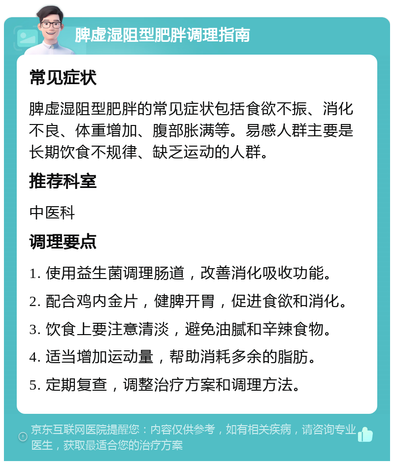 脾虚湿阻型肥胖调理指南 常见症状 脾虚湿阻型肥胖的常见症状包括食欲不振、消化不良、体重增加、腹部胀满等。易感人群主要是长期饮食不规律、缺乏运动的人群。 推荐科室 中医科 调理要点 1. 使用益生菌调理肠道，改善消化吸收功能。 2. 配合鸡内金片，健脾开胃，促进食欲和消化。 3. 饮食上要注意清淡，避免油腻和辛辣食物。 4. 适当增加运动量，帮助消耗多余的脂肪。 5. 定期复查，调整治疗方案和调理方法。