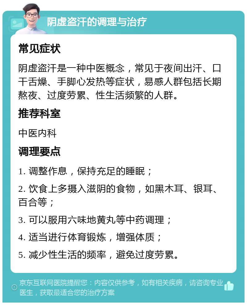 阴虚盗汗的调理与治疗 常见症状 阴虚盗汗是一种中医概念，常见于夜间出汗、口干舌燥、手脚心发热等症状，易感人群包括长期熬夜、过度劳累、性生活频繁的人群。 推荐科室 中医内科 调理要点 1. 调整作息，保持充足的睡眠； 2. 饮食上多摄入滋阴的食物，如黑木耳、银耳、百合等； 3. 可以服用六味地黄丸等中药调理； 4. 适当进行体育锻炼，增强体质； 5. 减少性生活的频率，避免过度劳累。