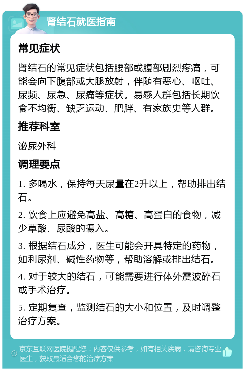 肾结石就医指南 常见症状 肾结石的常见症状包括腰部或腹部剧烈疼痛，可能会向下腹部或大腿放射，伴随有恶心、呕吐、尿频、尿急、尿痛等症状。易感人群包括长期饮食不均衡、缺乏运动、肥胖、有家族史等人群。 推荐科室 泌尿外科 调理要点 1. 多喝水，保持每天尿量在2升以上，帮助排出结石。 2. 饮食上应避免高盐、高糖、高蛋白的食物，减少草酸、尿酸的摄入。 3. 根据结石成分，医生可能会开具特定的药物，如利尿剂、碱性药物等，帮助溶解或排出结石。 4. 对于较大的结石，可能需要进行体外震波碎石或手术治疗。 5. 定期复查，监测结石的大小和位置，及时调整治疗方案。