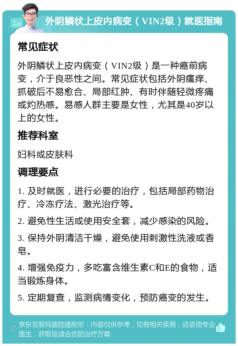 外阴鳞状上皮内病变（VIN2级）就医指南 常见症状 外阴鳞状上皮内病变（VIN2级）是一种癌前病变，介于良恶性之间。常见症状包括外阴瘙痒、抓破后不易愈合、局部红肿、有时伴随轻微疼痛或灼热感。易感人群主要是女性，尤其是40岁以上的女性。 推荐科室 妇科或皮肤科 调理要点 1. 及时就医，进行必要的治疗，包括局部药物治疗、冷冻疗法、激光治疗等。 2. 避免性生活或使用安全套，减少感染的风险。 3. 保持外阴清洁干燥，避免使用刺激性洗液或香皂。 4. 增强免疫力，多吃富含维生素C和E的食物，适当锻炼身体。 5. 定期复查，监测病情变化，预防癌变的发生。